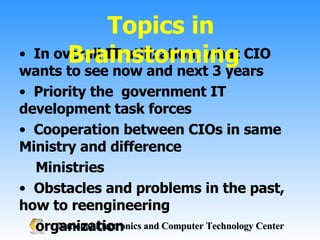 In overall IT utilization, what CIO wants to see now and next 3 years Priority the  government IT development task forces Cooperation between CIOs in same Ministry and difference  Ministries Obstacles and problems in the past, how to reengineering  organization New great ideas to develop government IT work for the good  governance in low cost and efficiency Topics in Brainstorming  