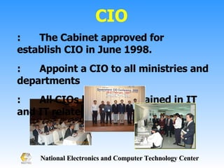 CIO : The Cabinet approved for establish CIO in June 1998. : Appoint a CIO to all ministries and departments :  All CIOs have to be trained in IT and IT related 