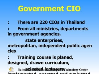 Government CIO : There are 220 CIOs in Thailand : From all ministries, departments in government agencies,  state enterprises, metropolitan, independent public agencies : Training course is planed, designed, drawn curriculum,  selected lecturers, implemented, operated and evaluated by  OCSC and NECTEC 