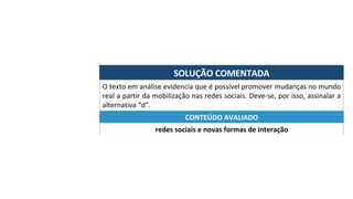 SOLUÇÃO	COMENTADA	
O	texto	em	análise	evidencia	que	é	possível	promover	mudanças	no	mundo	
real	a	partir	da	mobilização	nas	redes	sociais.	Deve-se,	por	isso,	assinalar	a	
alternativa	“d”.	
redes	sociais	e	novas	formas	de	interação	
CONTEÚDO	AVALIADO	
 