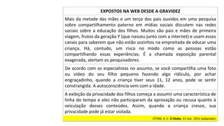 Mais	da	metade	das	mães	e	um	terço	dos	pais	ouvidos	em	uma	pesquisa	
sobre	 compartilhamento	 paterno	 em	 mídias	 sociais	 discutem	 nas	 redes	
sociais	 sobre	 a	 educação	 dos	 filhos.	 Muitos	 são	 pais	 e	 mães	 de	 primeira	
viagem,	frutos	da	geração	Y	(que	nasceu	junto	com	a	internet)	e	usam	esses	
canais	para	saberem	que	não	estão	sozinhos	na	empreitada	de	educar	uma	
criança.	 Há,	 contudo,	 um	 risco	 no	 modo	 como	 as	 pessoas	 estão	
compartilhando	 essas	 experiências.	 É	 a	 chamada	 exposição	 parental	
exagerada,	alertam	os	pesquisadores.		
EXPOSTOS	NA	WEB	DESDE	A	GRAVIDEZ	
De	acordo	com	os	especialistas	no	assunto,	se	você	compartilha	uma	foto	
ou	 vídeo	 do	 seu	 filho	 pequeno	 fazendo	 algo	 ridículo,	 por	 achar	
engraçadinho,	 quando	 a	 criança	 tiver	 seus	 11,	 12	 anos,	 pode	 se	 sentir	
constrangida.	A	autoconsciência	vem	com	a	idade.		
A	exibição	da	privacidade	dos	filhos	começa	a	assumir	uma	característica	de	
linha	do	tempo	e	eles	não	participaram	da	aprovação	ou	recusa	quanto	à	
veiculação	 desses	 conteúdos.	 Assim,	 quando	 a	 criança	 cresce,	 sua	
privacidade	pode	já	estar	violada.		
OTONI,	A.	C.	O	Globo,	31	mar.	2015	(adaptado).		
 