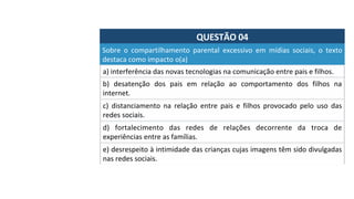 QUESTÃO	04	
a)	interferência	das	novas	tecnologias	na	comunicação	entre	pais	e	filhos.		
Sobre	 o	 compartilhamento	 parental	 excessivo	 em	 mídias	 sociais,	 o	 texto	
destaca	como	impacto	o(a)		
b)	 desatenção	 dos	 pais	 em	 relação	 ao	 comportamento	 dos	 filhos	 na	
internet.		
c)	 distanciamento	 na	 relação	 entre	 pais	 e	 filhos	 provocado	 pelo	 uso	 das	
redes	sociais.		
d)	 fortalecimento	 das	 redes	 de	 relações	 decorrente	 da	 troca	 de	
experiências	entre	as	famílias.		
e)	desrespeito	à	intimidade	das	crianças	cujas	imagens	têm	sido	divulgadas	
nas	redes	sociais.		
 