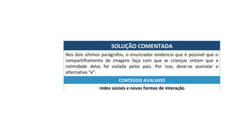 SOLUÇÃO	COMENTADA	
Nos	dois	últimos	parágrafos,	o	enunciador	evidencia	que	é	possível	que	o	
compartilhamento	 de	 imagens	 faça	 com	 que	 as	 crianças	 sintam	 que	 a	
intimidade	 delas	 foi	 violada	 pelos	 pais.	 Por	 isso,	 deve-se	 assinalar	 a	
alternativa	“e”.	
redes	sociais	e	novas	formas	de	interação	
CONTEÚDO	AVALIADO	
 