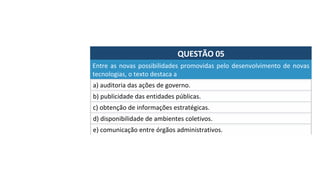 QUESTÃO	05	
Entre	as	novas	possibilidades	promovidas	pelo	desenvolvimento	de	novas	
tecnologias,	o	texto	destaca	a		
a)	auditoria	das	ações	de	governo.	
b)	publicidade	das	entidades	públicas.	
c)	obtenção	de	informações	estratégicas.	
d)	disponibilidade	de	ambientes	coletivos.	
e)	comunicação	entre	órgãos	administrativos.		
 