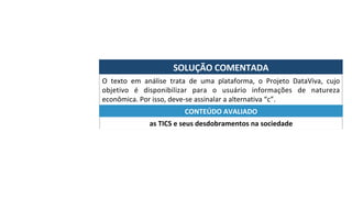 SOLUÇÃO	COMENTADA	
O	 texto	 em	 análise	 trata	 de	 uma	 plataforma,	 o	 Projeto	 DataViva,	 cujo	
objetivo	 é	 disponibilizar	 para	 o	 usuário	 informações	 de	 natureza	
econômica.	Por	isso,	deve-se	assinalar	a	alternativa	“c”.	
as	TICS	e	seus	desdobramentos	na	sociedade	
CONTEÚDO	AVALIADO	
 