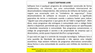 Software	 livre	 é	 qualquer	 programa	 de	 computador	 construído	 de	 forma	
colaborativa,	 via	 internet,	 por	 uma	 comunidade	 internacional	 de	
desenvolvedores	independentes.	São	centenas	de	milhares	de	hackers,	que	
negam	 sua	 associação	 com	 os	 “violadores	 de	 segurança”.	 Esses	
desenvolvedores	 de	 software	 se	 recusam	 a	 reconhecer	 o	 significado	
pejorativo	 do	 termo	 e	 continuam	 usando	 a	 palavra	 hacker	 para	 indicar	
“alguém	que	ama	programar	e	que	gosta	de	ser	hábil	e	engenhoso”.	Além	
disso,	 esses	 programas	 são	 entregues	 à	 comunidade	 com	 o	 código	 fonte	
aberto	e	disponível,	permitindo	que	a	ideia	original	possa	ser	aperfeiçoada	
e	 devolvida	 novamente	 à	 comunidade.	 Nos	 programas	 convencionais,	 o	
código	 de	 programação	 é	 secreto	 e	 de	 propriedade	 da	 empresa	 que	 o	
desenvolveu,	sendo	quase	impossível	decifrar	a	programação.		
O	QUE	É	SOFTWARE	LIVRE	
O	que	está	em	jogo	é	o	controle	da	inovação	tecnológica.	Software	livre	é	
uma	 questão	 de	 liberdade	 de	 expressão	 e	 não	 apenas	 uma	 relação	
econômica.	 Hoje	 existem	 milhares	 de	 programas	 alternativos	 construídos	
dessa	forma	e	uma	comunidade	de	usuários	com	milhões	de	membros	no	
mundo.	
BRANCO,	M.	Software	livre	e	desenvolvimento	social	e	económico.	In:	CASTELLS,	M.;	CARDOSO,	G.	(Org).	A	
sociedade	em	rede:	do	conhecimento	à	acção	política.	Lisboa:	Imprensa	Nacional,	2005	(adaptado).		
 