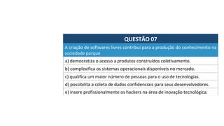 QUESTÃO	07	
a)	democratiza	o	acesso	a	produtos	construídos	coletivamente.	
A	criação	de	softwares	livres	contribui	para	a	produção	do	conhecimento	na	
sociedade	porque		
b)	complexifica	os	sistemas	operacionais	disponíveis	no	mercado.	
c)	qualifica	um	maior	número	de	pessoas	para	o	uso	de	tecnologias.	
d)	possibilita	a	coleta	de	dados	confidenciais	para	seus	desenvolvedores.		
e)	insere	profissionalmente	os	hackers	na	área	de	inovação	tecnológica.		
 