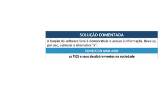 SOLUÇÃO	COMENTADA	
A	função	do	software	livre	é	democratizar	o	acesso	à	informação.	Deve-se,	
por	isso,	assinalar	a	alternativa	“a”.	
as	TICS	e	seus	desdobramentos	na	sociedade	
CONTEÚDO	AVALIADO	
 