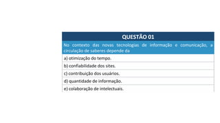 QUESTÃO	01	
a)	otimização	do	tempo.	
No	 contexto	 das	 novas	 tecnologias	 de	 informação	 e	 comunicação,	 a	
circulação	de	saberes	depende	da	
b)	confiabilidade	dos	sites.	
c)	contribuição	dos	usuários.		
d)	quantidade	de	informação.		
e)	colaboração	de	intelectuais.		
 
