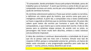 Os	cientistas	selecionaram	palavras	e	frases	que	seriam	usadas	na	narrativa,	
e	 definiram	 um	 roteiro	 geral	 da	 história,	 que	 serviria	 como	 guia	 para	 a	
inteligência	artificial.	A	partir	daí,	o	computador	criou	o	texto	combinando	
as	frases	e	seguindo	as	diretrizes	que	os	cientistas	impuseram.	Os	juízes	não	
sabem	 quais	 textos	 são	 escritos	 por	 humanos	 e	 quais	 são	 feitos	 por	
computadores,	o	que	mostra	que	o	conto	estava	bem	escrito.	O	dia	só	não	
passou	 para	 as	 próximas	 etapas	 porque,	 de	 acordo	 com	 os	 juízes,	 os	
personagens	 não	 foram	 muito	 bem	 descritos,	 embora	 o	 texto	 estivesse	
estruturalmente	impecável.		
“O	computador,	dando	prioridade	à	busca	pela	própria	felicidade,	parou	de	
trabalhar	para	os	humanos”.	É	assim	que	termina	o	conto	O	dia	em	que	um	
computador	escreveu	um	conto,	escrito	por	uma	inteligência	artificial	com	a	
ajuda	de	cientistas	humanos.		
A	ideia	dos	cientistas	é	continuar	desenvolvendo	a	criatividade	da	IA	para	
que	 ela	 se	 pareça	 cada	 vez	 mais	 com	 a	 humana.	 Simular	 esse	 tipo	 de	
resposta	é	difícil,	porque	o	computador	precisa	ter,	primeiro,	um	banco	de	
dados	 vasto	 vinculado	 a	 uma	 programação	 específica	 para	 cada	 tipo	 de	
projeto	—	escrita,	pintura,	música,	desenho	e	por	aí	vai.		
D’ANGELO,	H.	Disponível	em:	https://super.abril.com.br.	Acesso	em:	5	dez.	2018.		
 