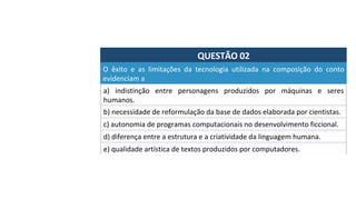 QUESTÃO	02	
a)	 indistinção	 entre	 personagens	 produzidos	 por	 máquinas	 e	 seres	
humanos.		
O	 êxito	 e	 as	 limitações	 da	 tecnologia	 utilizada	 na	 composição	 do	 conto	
evidenciam	a		
b)	necessidade	de	reformulação	da	base	de	dados	elaborada	por	cientistas.		
c)	autonomia	de	programas	computacionais	no	desenvolvimento	ficcional.	
d)	diferença	entre	a	estrutura	e	a	criatividade	da	linguagem	humana.		
e)	qualidade	artística	de	textos	produzidos	por	computadores.		
 