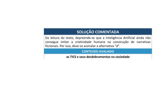 SOLUÇÃO	COMENTADA	
Da	 leitura	 do	 texto,	 depreende-se	 que	 a	 Inteligência	 Artificial	 ainda	 não	
consegue	 imitar	 a	 criatividade	 humana	 na	 construção	 de	 narrativas	
ficcionais.	Por	isso,	deve-se	assinalar	a	alternativa	“d”.	
as	TICS	e	seus	desdobramentos	na	sociedade	
CONTEÚDO	AVALIADO	
 