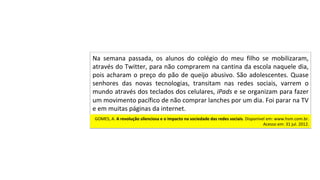 GOMES,	A.	A	revolução	silenciosa	e	o	impacto	na	sociedade	das	redes	sociais.	Disponível	em:	www.hsm.com.br.	
Acesso	em:	31	jul.	2012.		
Na	 semana	 passada,	 os	 alunos	 do	 colégio	 do	 meu	 filho	 se	 mobilizaram,	
através	do	Twitter,	para	não	comprarem	na	cantina	da	escola	naquele	dia,	
pois	acharam	o	preço	do	pão	de	queijo	abusivo.	São	adolescentes.	Quase	
senhores	 das	 novas	 tecnologias,	 transitam	 nas	 redes	 sociais,	 varrem	 o	
mundo	através	dos	teclados	dos	celulares,	iPads	e	se	organizam	para	fazer	
um	movimento	pacífico	de	não	comprar	lanches	por	um	dia.	Foi	parar	na	TV	
e	em	muitas	páginas	da	internet.		
 