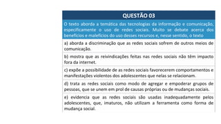 QUESTÃO	03	
a)	aborda	a	discriminação	que	as	redes	sociais	sofrem	de	outros	meios	de	
comunicação.		
O	texto	aborda	a	temática	das	tecnologias	da	informação	e	comunicação,	
especificamente	 o	 uso	 de	 redes	 sociais.	 Muito	 se	 debate	 acerca	 dos	
benefícios	e	malefícios	do	uso	desses	recursos	e,	nesse	sentido,	o	texto		
b)	mostra	que	as	reivindicações	feitas	nas	redes	sociais	não	têm	impacto	
fora	da	internet.		
c)	expõe	a	possibilidade	de	as	redes	sociais	favorecerem	comportamentos	e	
manifestações	violentos	dos	adolescentes	que	nelas	se	relacionam.		
d)	 trata	 as	 redes	 sociais	 como	 modo	 de	 agregar	 e	 empoderar	 grupos	 de	
pessoas,	que	se	unem	em	prol	de	causas	próprias	ou	de	mudanças	sociais.		
e)	 evidencia	 que	 as	 redes	 sociais	 são	 usadas	 inadequadamente	 pelos	
adolescentes,	 que,	 imaturos,	 não	 utilizam	 a	 ferramenta	 como	 forma	 de	
mudança	social.		
 