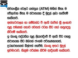 iajhxl%Sh fg,¾ hka;%h (ATM) u.ska ´kE u
fõ,djl ´kE u ia:dkhl § uqo,a ,nd .ekSfï
yelshdj'
wka;¾cd,h yd iïnkaO ù we;s neúka Y%S ,xldj
;=< muKla fkdj fjk;a rgl isg fyda .kqfokq
lsÍfï yelshdj'
b nexl= moaO;sh ;=< ,shdmÈxÑ ù we;s úg myiq
ia:dkhl isg Tnf.a cx.u mß.Klfhka"
ÿrl:kfhka ì,am;a f.ùu" nexl= w;r uqo,a
yqjudrej" .sKqu mÍlaId lsÍu wdÈfhys yelshdj'
 