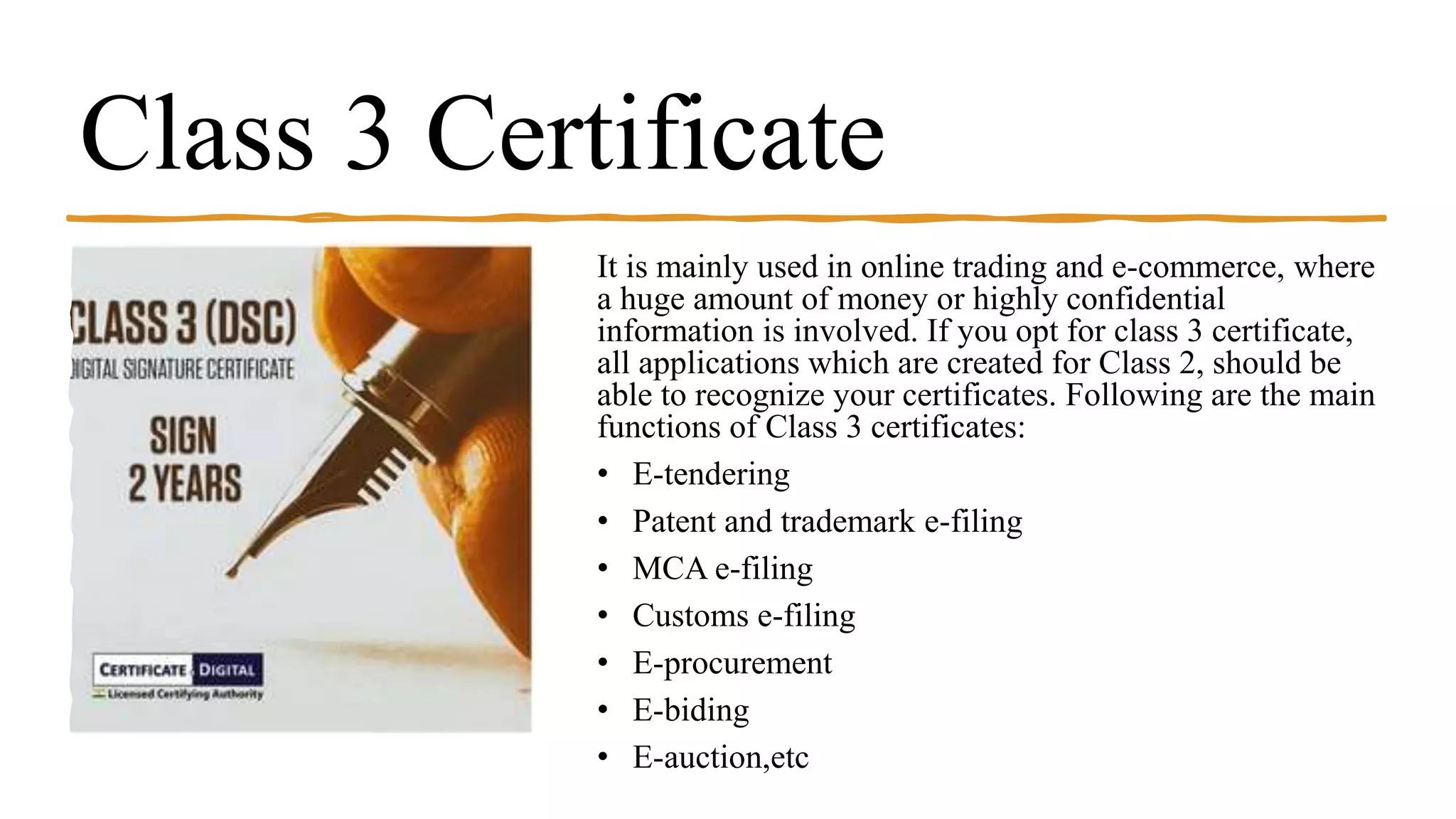 Class 3 Certificate
It is mainly used in online trading and e-commerce, where
a huge amount of money or highly confidential
information is involved. If you opt for class 3 certificate,
all applications which are created for Class 2, should be
able to recognize your certificates. Following are the main
functions of Class 3 certificates:
• E-tendering
• Patent and trademark e-filing
• MCA e-filing
• Customs e-filing
• E-procurement
• E-biding
• E-auction,etc
 
