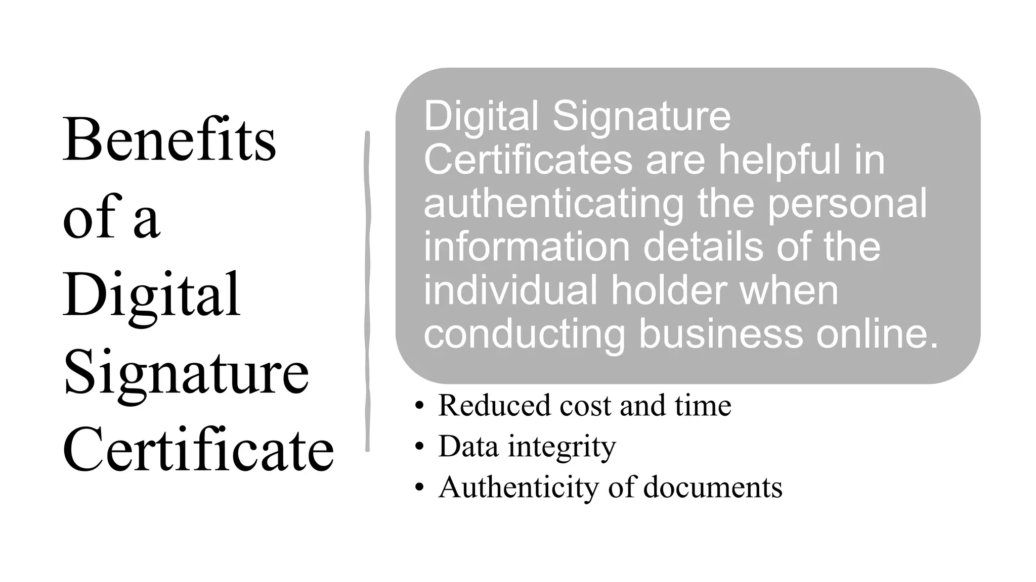 Benefits
of a
Digital
Signature
Certificate
Digital Signature
Certificates are helpful in
authenticating the personal
information details of the
individual holder when
conducting business online.
• Reduced cost and time
• Data integrity
• Authenticity of documents
 