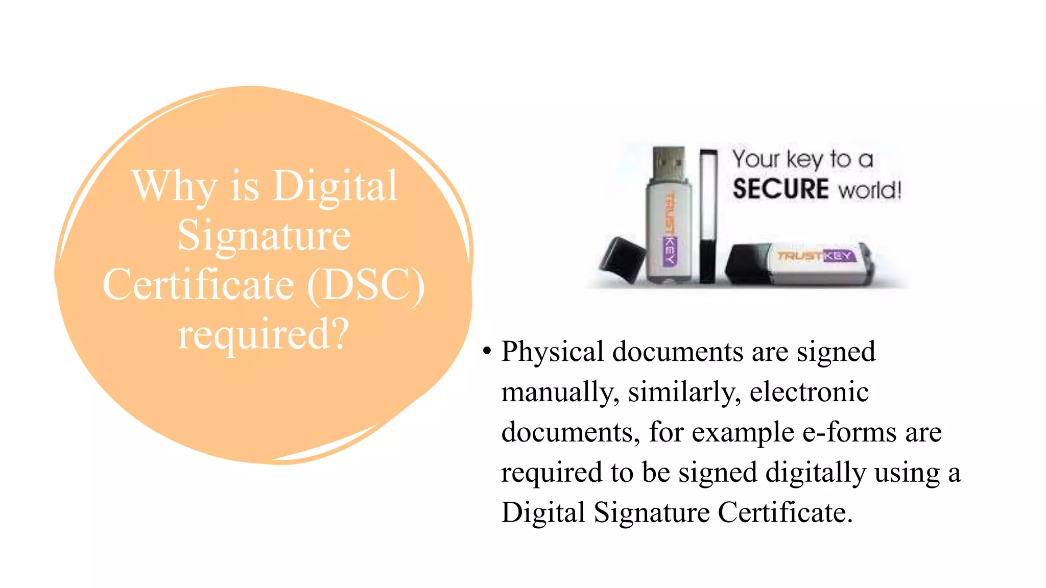 Why is Digital
Signature
Certificate (DSC)
required? • Physical documents are signed
manually, similarly, electronic
documents, for example e-forms are
required to be signed digitally using a
Digital Signature Certificate.
 