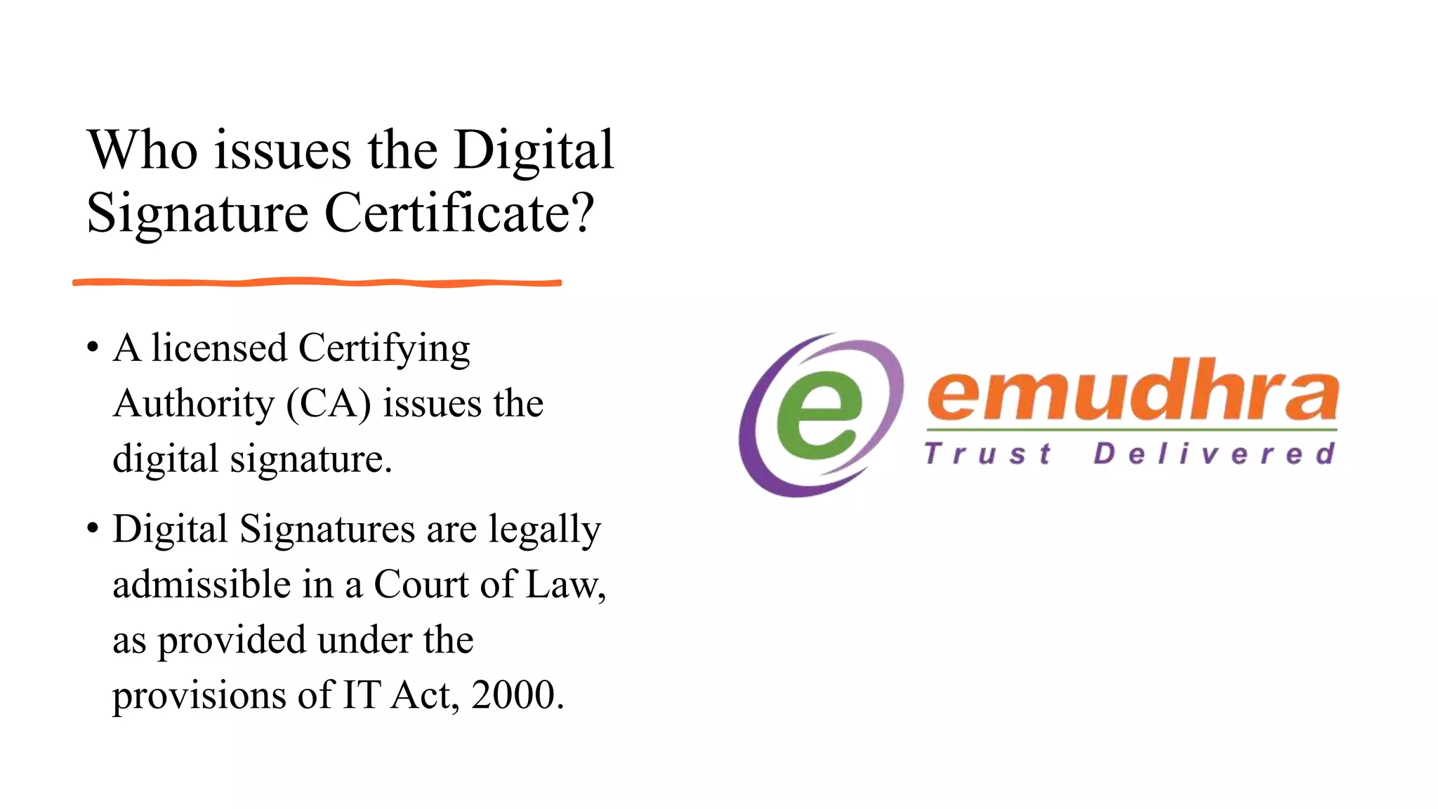 Who issues the Digital
Signature Certificate?
• A licensed Certifying
Authority (CA) issues the
digital signature.
• Digital Signatures are legally
admissible in a Court of Law,
as provided under the
provisions of IT Act, 2000.
 