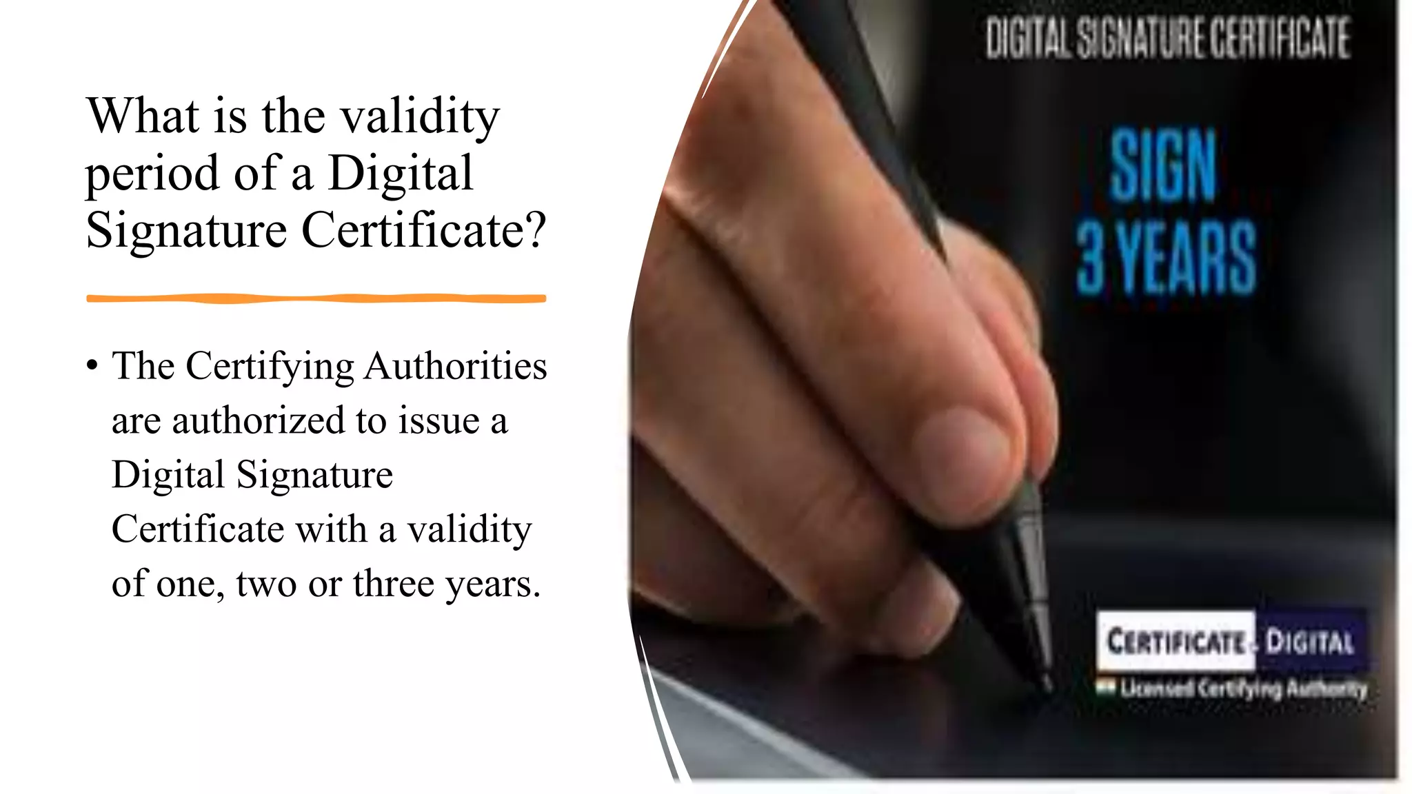 What is the validity
period of a Digital
Signature Certificate?
• The Certifying Authorities
are authorized to issue a
Digital Signature
Certificate with a validity
of one, two or three years.
 