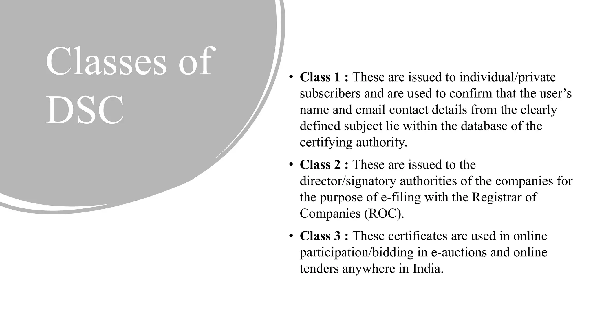 Classes of
DSC
• Class 1 : These are issued to individual/private
subscribers and are used to confirm that the user’s
name and email contact details from the clearly
defined subject lie within the database of the
certifying authority.
• Class 2 : These are issued to the
director/signatory authorities of the companies for
the purpose of e-filing with the Registrar of
Companies (ROC).
• Class 3 : These certificates are used in online
participation/bidding in e-auctions and online
tenders anywhere in India.
 