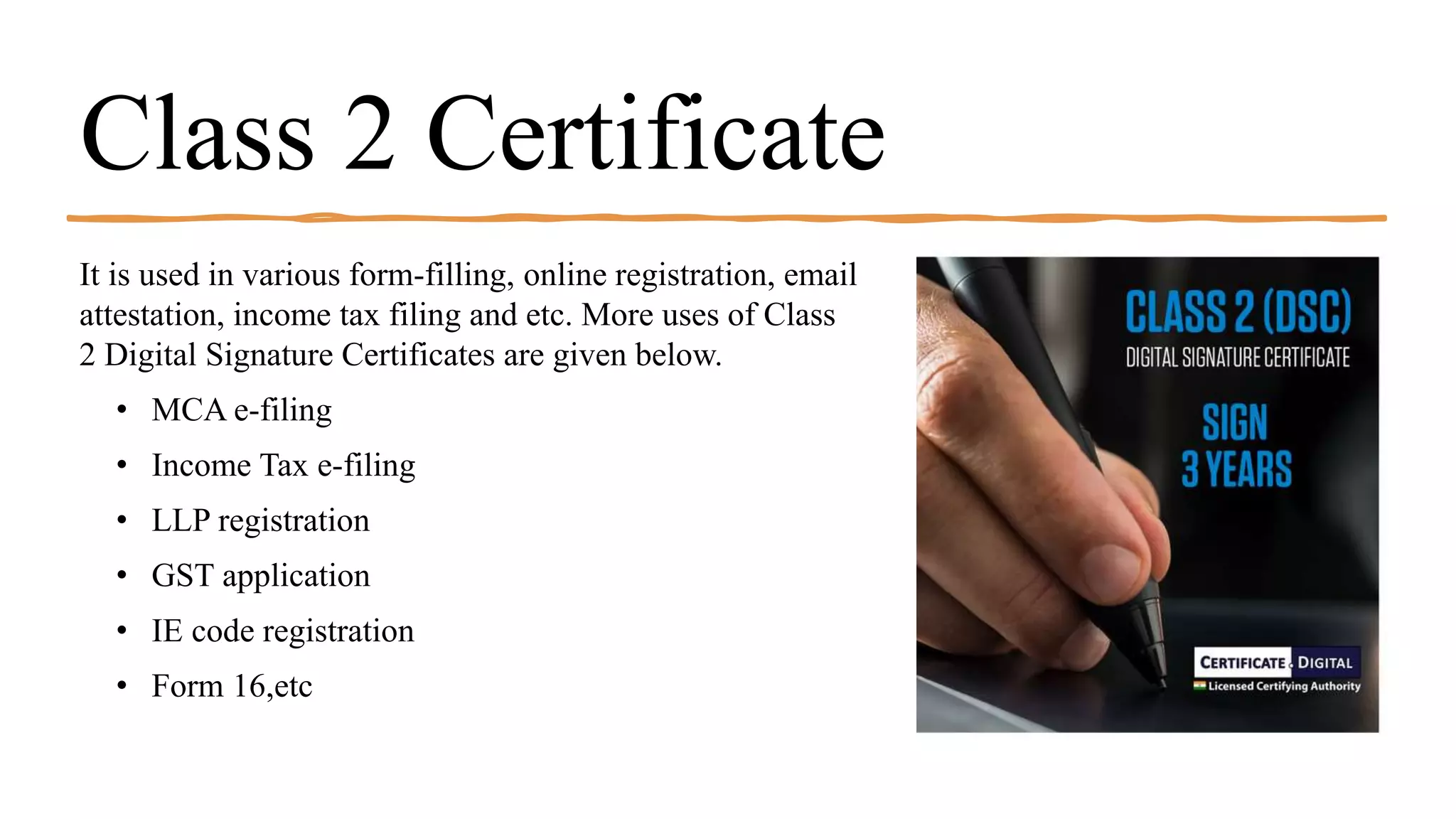 Class 2 Certificate
It is used in various form-filling, online registration, email
attestation, income tax filing and etc. More uses of Class
2 Digital Signature Certificates are given below.
• MCA e-filing
• Income Tax e-filing
• LLP registration
• GST application
• IE code registration
• Form 16,etc
 