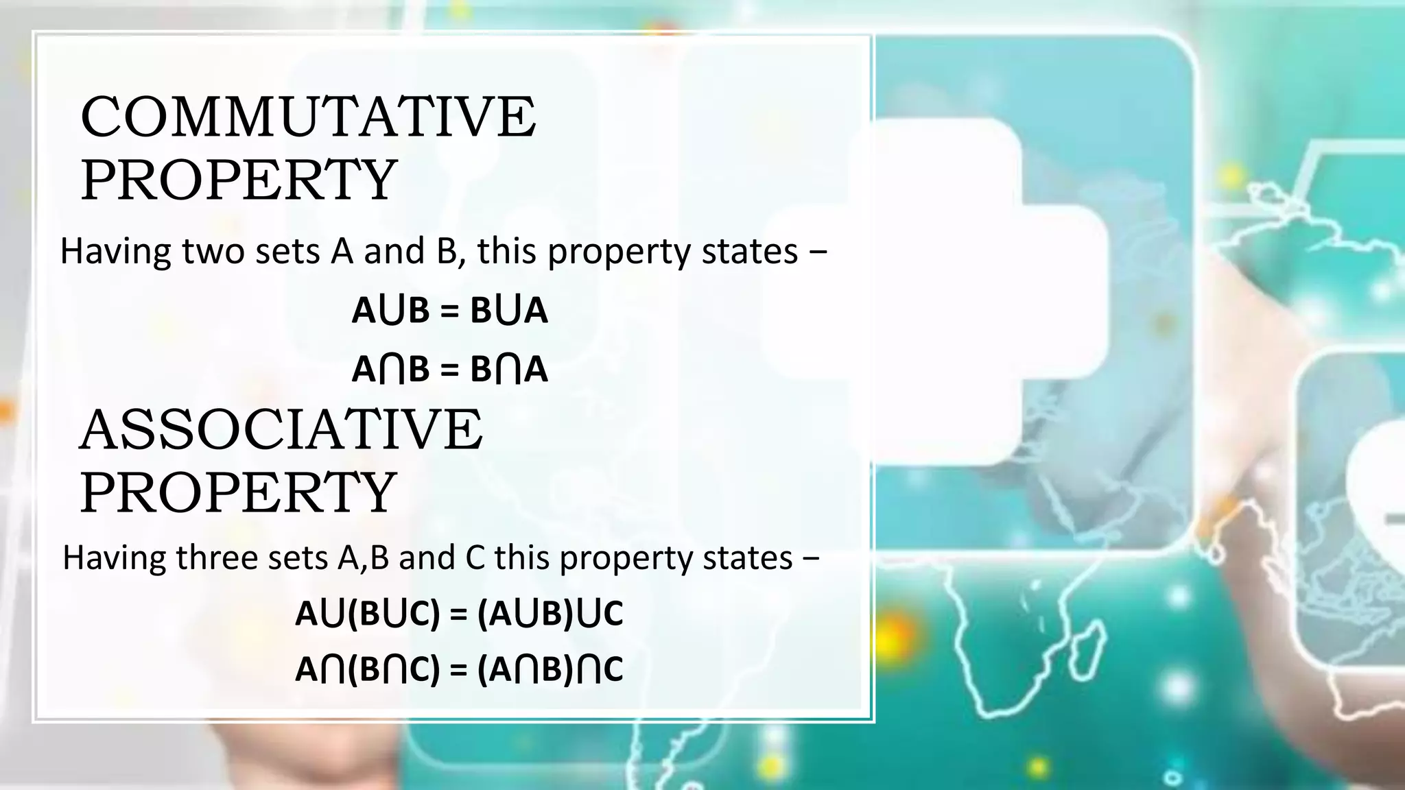 COMMUTATIVE
PROPERTY
Having two sets A and B, this property states −
A⋃B = B⋃A
A⋂B = B⋂A
ASSOCIATIVE
PROPERTY
Having three sets A,B and C this property states −
A⋃(B⋃C) = (A⋃B)⋃C
A⋂(B⋂C) = (A⋂B)⋂C
 