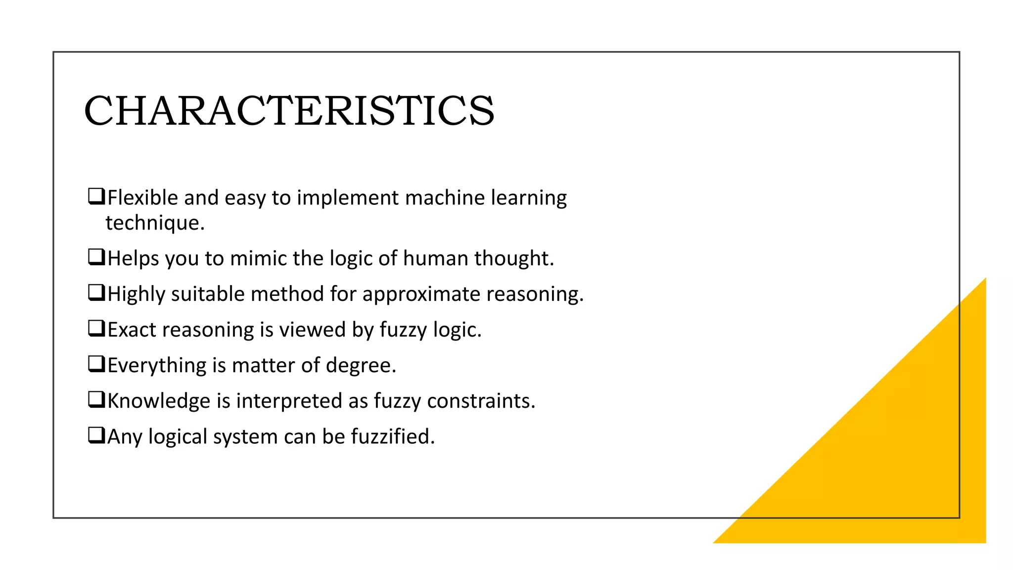 CHARACTERISTICS
Flexible and easy to implement machine learning
technique.
Helps you to mimic the logic of human thought.
Highly suitable method for approximate reasoning.
Exact reasoning is viewed by fuzzy logic.
Everything is matter of degree.
Knowledge is interpreted as fuzzy constraints.
Any logical system can be fuzzified.
 