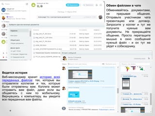 Ведется история
Веб-мессенджер хранит историю всех
переданных файлов: тех, которые вы
отправляли коллегам и тех, которые
были отправлены вам. Коллега может
отправить вам файл, даже если вы
общаетесь с ним по мобильному.
Вернувшись к компьютеру, вы увидите
все переданные вам файлы.
Обмен файлами в чате
Обменивайтесь документами,
не прерывая общения.
Отправьте участникам чата
презентацию или договор.
Запросите у коллег и тут же
получите нужные вам
документы. Не прекращайте
общение. Просто перетащите
мышью в окно сообщений
нужный файл - и он тут же
уйдет к собеседнику.
 