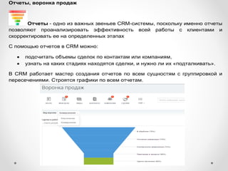 Отчеты, воронка продаж
Отчеты - одно из важных звеньев CRM-системы, поскольку именно отчеты
позволяют проанализировать эффективность всей работы с клиентами и
скорректировать ее на определенных этапах
С помощью отчетов в CRM можно:
 подсчитать объемы сделок по контактам или компаниям,
 узнать на каких стадиях находятся сделки, и нужно ли их «подталкивать».
В CRM работает мастер создания отчетов по всем сущностям с группировкой и
пересечениями. Строятся графики по всем отчетам.
 