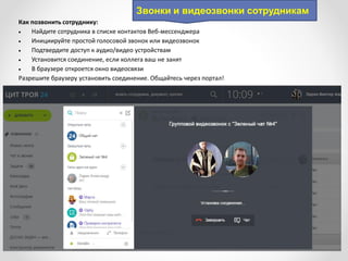 Звонки и видеозвонки сотрудникам
Как позвонить сотруднику:
 Найдите сотрудника в списке контактов Веб-мессенджера
 Инициируйте простой голосовой звонок или видеозвонок
 Подтвердите доступ к аудио/видео устройствам
 Установится соединение, если коллега ваш не занят
 В браузере откроется окно видеосвязи
Разрешите браузеру установить соединение. Общайтесь через портал!
 