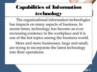 Capabilities of Information
technology
The organizational information technologies
has impacts on many aspects of business, In
recent times, technology has become an ever
increasing existence in the workplace and it is
one of the hot topics among the business world.
More and more businesses, large and small,
are trying to incorporate the latest technology
into their operations.

Powerpoint Templates

Page 2

 