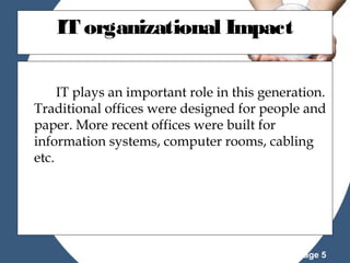 IT organizational Impact
IT plays an important role in this generation.
Traditional offices were designed for people and
paper. More recent offices were built for
information systems, computer rooms, cabling
etc.

Powerpoint Templates

Page 5

 