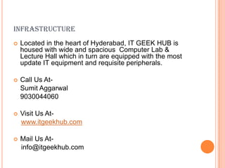 INFRASTRUCTURE


Located in the heart of Hyderabad, IT GEEK HUB is
housed with wide and spacious Computer Lab &
Lecture Hall which in turn are equipped with the most
update IT equipment and requisite peripherals.



Call Us AtSumit Aggarwal
9030044060



Visit Us Atwww.itgeekhub.com



Mail Us Atinfo@itgeekhub.com

 