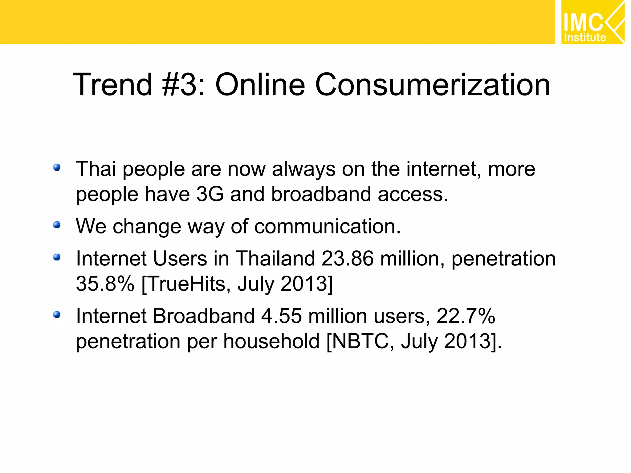 20
Trend #3: Online Consumerization
Thai people are now always on the internet, more
people have 3G and broadband access.
We change way of communication.
Internet Users in Thailand 23.86 million, penetration
35.8% [TrueHits, July 2013]
Internet Broadband 4.55 million users, 22.7%
penetration per household [NBTC, July 2013].
 