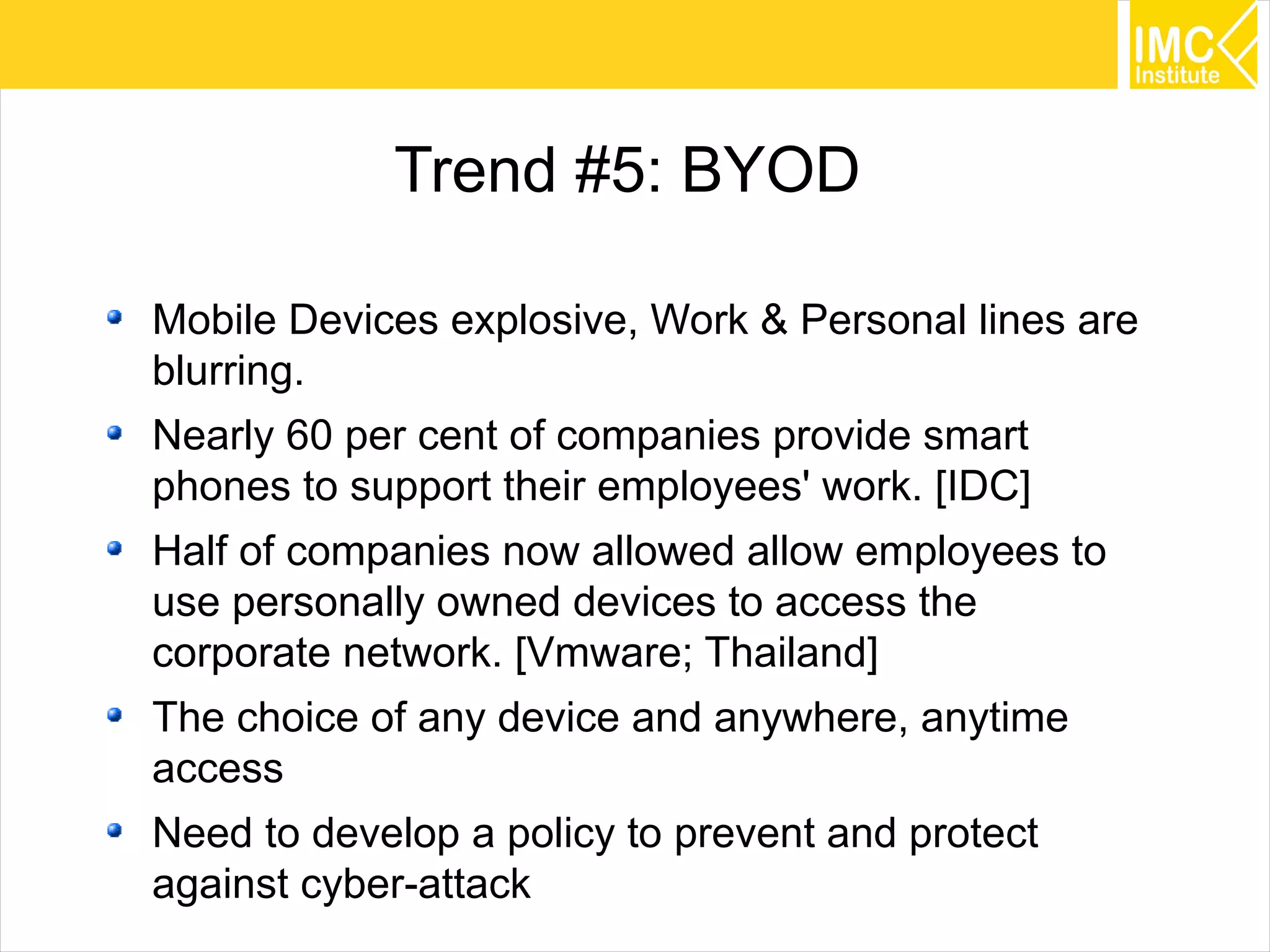 32
Trend #5: BYOD
Mobile Devices explosive, Work & Personal lines are
blurring.
Nearly 60 per cent of companies provide smart
phones to support their employees' work. [IDC]
Half of companies now allowed allow employees to
use personally owned devices to access the
corporate network. [Vmware; Thailand]
The choice of any device and anywhere, anytime
access
Need to develop a policy to prevent and protect
against cyber-attack
 