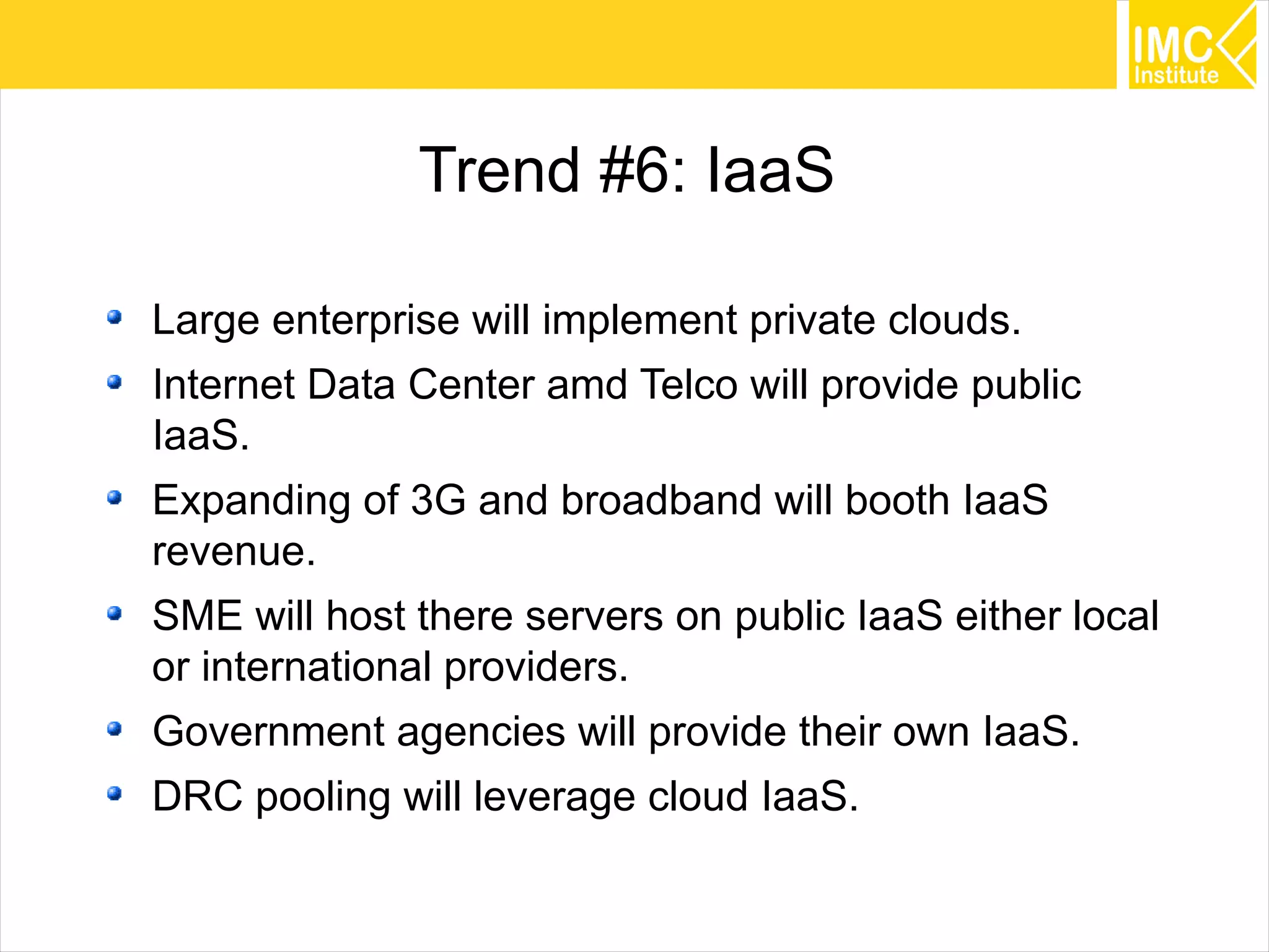 36
Trend #6: IaaS
Large enterprise will implement private clouds.
Internet Data Center amd Telco will provide public
IaaS.
Expanding of 3G and broadband will booth IaaS
revenue.
SME will host there servers on public IaaS either local
or international providers.
Government agencies will provide their own IaaS.
DRC pooling will leverage cloud IaaS.
 