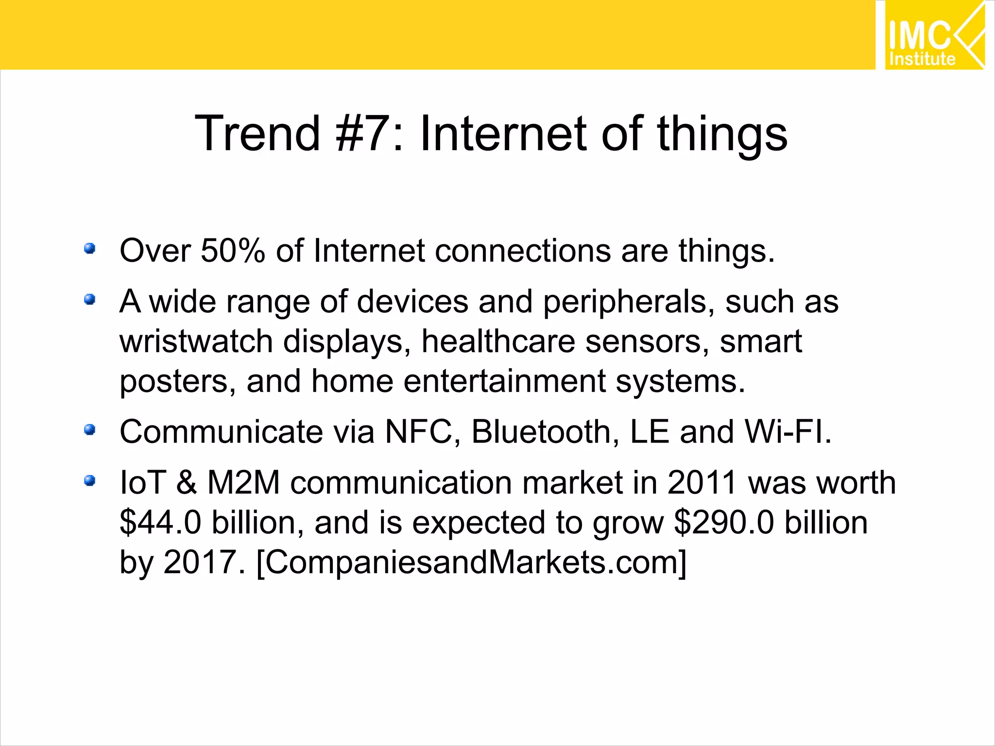 41
Trend #7: Internet of things
Over 50% of Internet connections are things.
A wide range of devices and peripherals, such as
wristwatch displays, healthcare sensors, smart
posters, and home entertainment systems.
Communicate via NFC, Bluetooth, LE and Wi-FI.
IoT & M2M communication market in 2011 was worth
$44.0 billion, and is expected to grow $290.0 billion
by 2017. [CompaniesandMarkets.com]
 