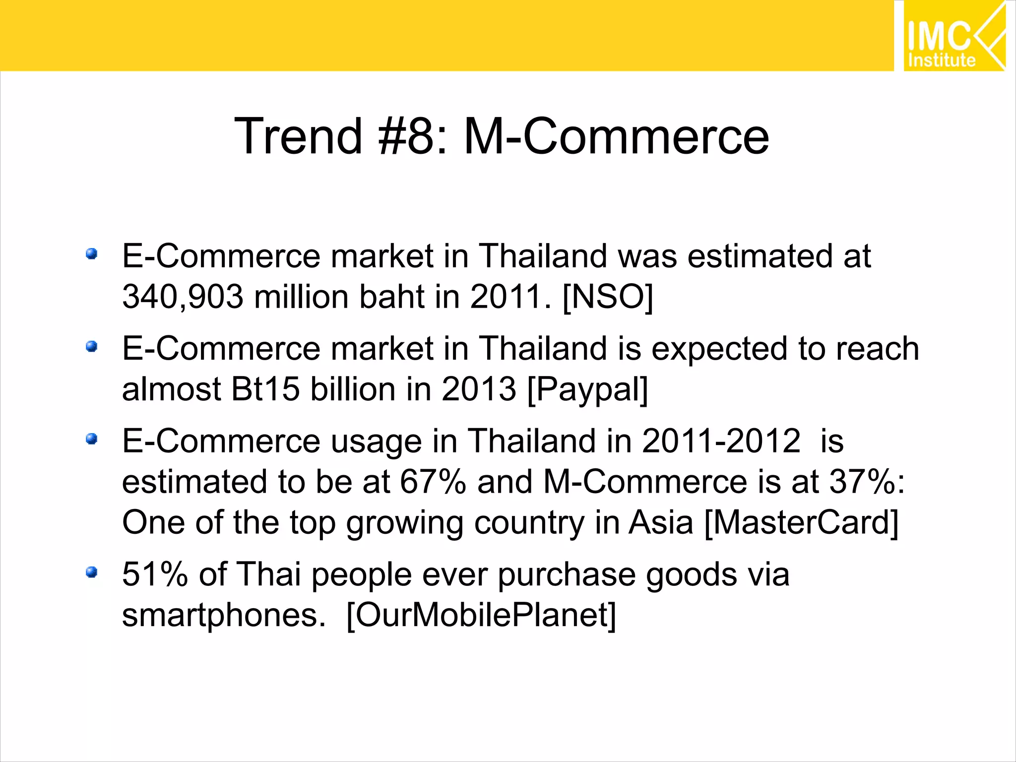 45
Trend #8: M-Commerce
E-Commerce market in Thailand was estimated at
340,903 million baht in 2011. [NSO]
E-Commerce market in Thailand is expected to reach
almost Bt15 billion in 2013 [Paypal]
E-Commerce usage in Thailand in 2011-2012 is
estimated to be at 67% and M-Commerce is at 37%:
One of the top growing country in Asia [MasterCard]
51% of Thai people ever purchase goods via
smartphones. [OurMobilePlanet]
 