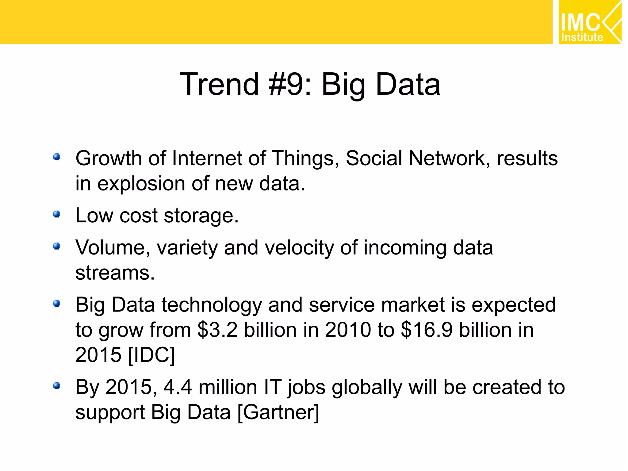 50
Trend #9: Big Data
Growth of Internet of Things, Social Network, results
in explosion of new data.
Low cost storage.
Volume, variety and velocity of incoming data
streams.
Big Data technology and service market is expected
to grow from $3.2 billion in 2010 to $16.9 billion in
2015 [IDC]
By 2015, 4.4 million IT jobs globally will be created to
support Big Data [Gartner]
 
