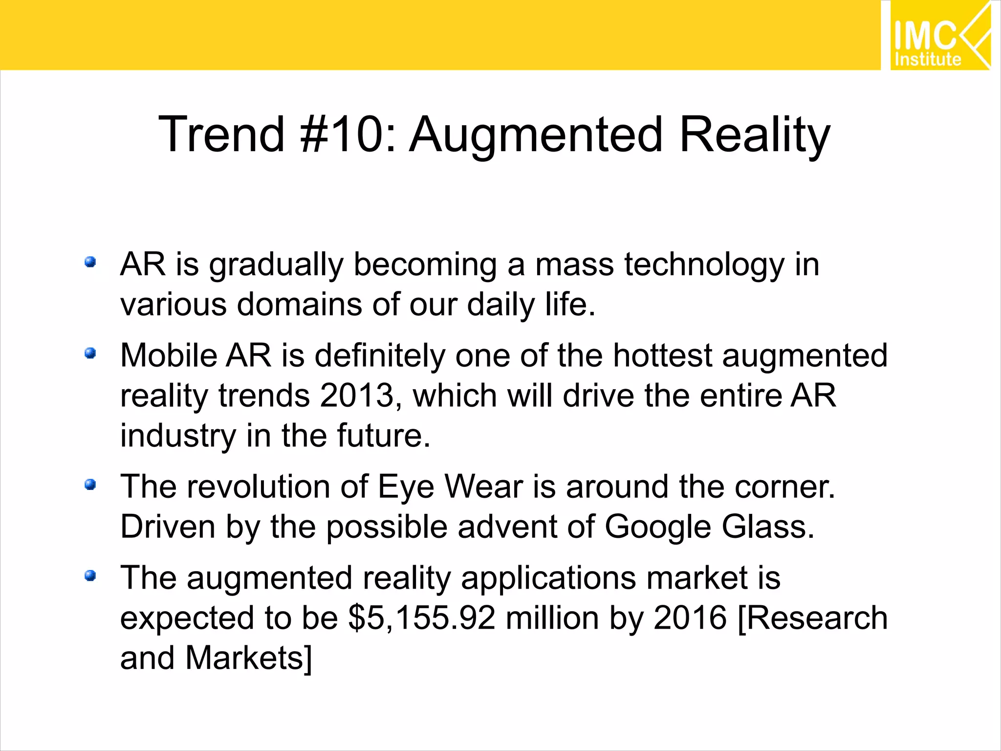 55
Trend #10: Augmented Reality
AR is gradually becoming a mass technology in
various domains of our daily life.
Mobile AR is definitely one of the hottest augmented
reality trends 2013, which will drive the entire AR
industry in the future.
The revolution of Eye Wear is around the corner.
Driven by the possible advent of Google Glass.
The augmented reality applications market is
expected to be $5,155.92 million by 2016 [Research
and Markets]
 