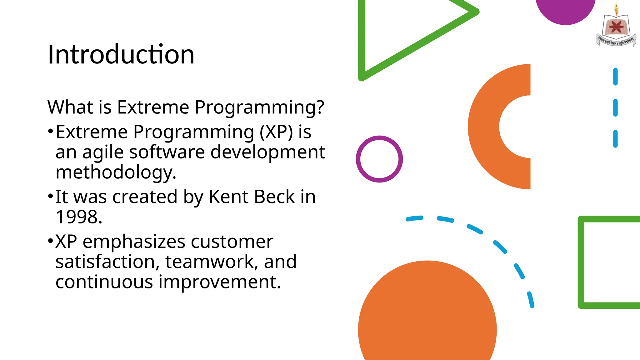 Introduction
What is Extreme Programming?
•Extreme Programming (XP) is
an agile software development
methodology.
•It was created by Kent Beck in
1998.
•XP emphasizes customer
satisfaction, teamwork, and
continuous improvement.
 