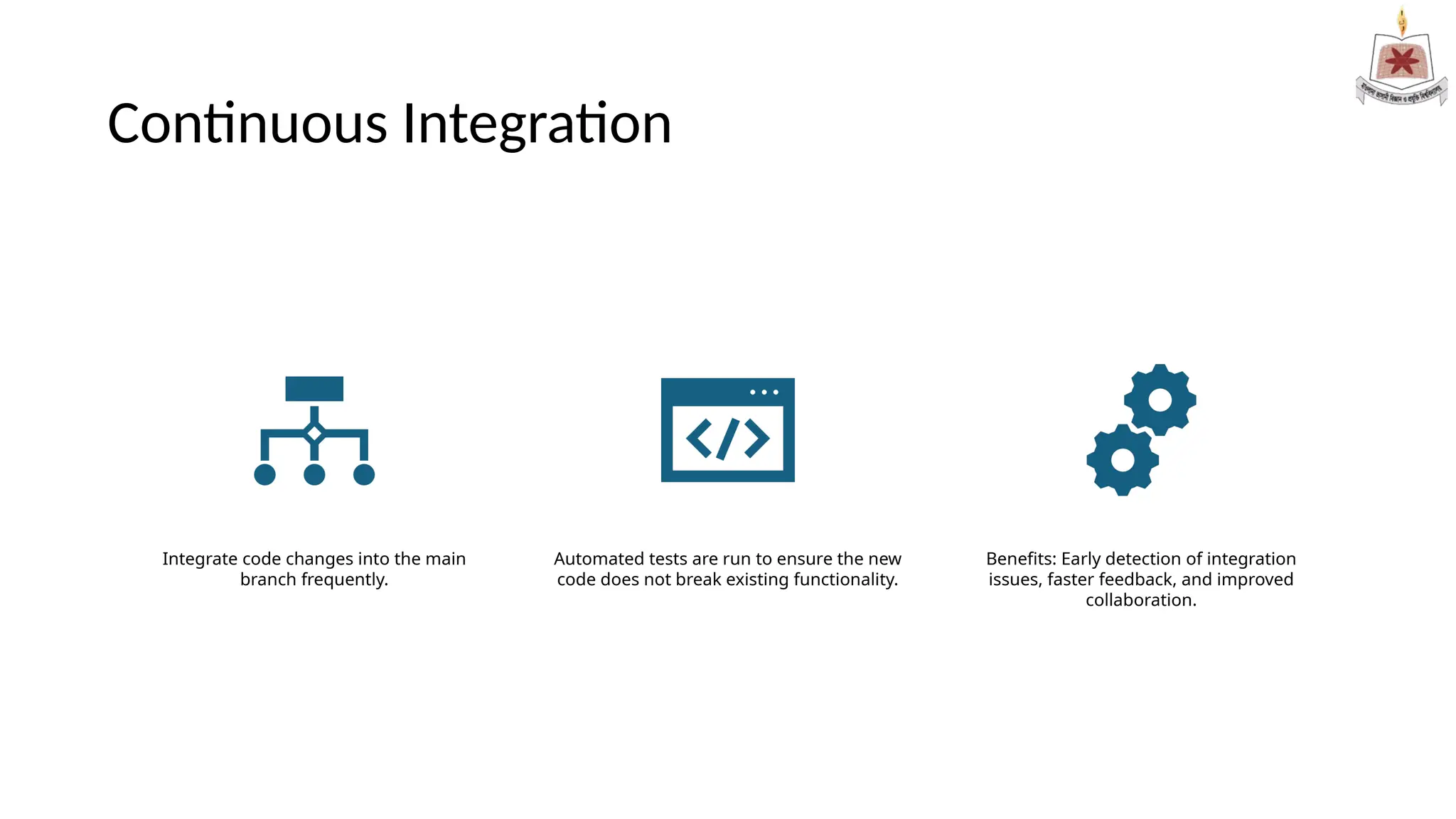 Continuous Integration
Integrate code changes into the main
branch frequently.
Automated tests are run to ensure the new
code does not break existing functionality.
Benefits: Early detection of integration
issues, faster feedback, and improved
collaboration.
 