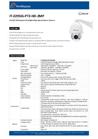IT-2295IG-PTZ-HD-2MP
2.0 MP HD Network Starlight High Speed Dome Camera
FEATURES
● 2.0 MP HD Starlight Low Lux, 22X Optical Zoom & Auto Focus
● H.265/H.264/M-JPEG, Support Multiple Code Stream
● Support3D-MCTF DNR & ROI Specified Area Compression
● Support Customizable Working Conditions & Configurate Different Image Specification, Auto Switch As Planned
● WDR, Qualified Image under Low-light or Strong Chiaroscuro Scene
● Support DEFOG, Suitable for Working under Fog, Haze, Rain and Other Adverse Weather Condition
● Support Onvif 2.4, IR 150M
SPECIFICATIONS
Model Model No. IT-2295IG-PTZ-HD-2MP
Type 2.0 MP HD Network Starlight High Speed Dome Camera
Camera
Image Sensor 1/2.8″ Progressive Scan CMOS
Resolution
Main Stream 1920*1080, 1-25(30)FPS; 1280*720, 1-25(30)FPS
Sub Stream 704*576,1-25(30)FPS; 640*480,1-25(30)FPS
Focus Length 22X (f4.3–94.6mm, Aperture: F1.6-3.5)
View Angle Horizontal: 61.4°(wide)- 2.9°(tele)
Min. illumination Color 0.005Lux @F1.2, B/W 0Lux (IR ON)
Electronic Shutter 1/25 ~ 1/10000
Day/Night Mode ICR Cut Filter, Manual, Auto, Timing, Alarm Switch
Focus/Zoom Auto Focus (AF), Zoom Trigger AF (ZF), Manual Focus (MF)
WDR 120dB
Exposure Control Auto, Manual, Priority (Shutter or Max AGC), Brightness, etc.
Exposure Area Auto, Center Exposure, Global Exposure, Manual Selection
DEFOG Optional
BLC ON/OFF
HLC Support Electronic Shutter, Gain Control and High Light Control
DNR 3D-MCTF DNR
S/N Ratio >52dB
Compression
Video Standard H.265/H.264 Main Profile/Motion JPEG
Audio Standard G.711/G.726
Image Setting
①Adjustable Image Format, Standard, Code Rate, Brightness, Contrast,
Saturation, Sharpness, White Balance, Image Flip and Mirror (Passage Mode)
②Support Rear-End Enhance Anti-Fog Function
③Support 4A Control, Auto White Balance, Auto Gain Control, Auto Exposure,
Auto Iris Correction
④Support Privacy Mask, No Hangover 2DNR, Over 3 Different Contents in Any
Area, Including Date, Time, Week, Channel Name and Remark, etc. OSD
Information Superimposed
⑤Image Rotation: Normal 90°/ 180°/ 270°
⑥Auto, Manual or Predestinate Day/Night Mode, Coordinates Image Mode
⑦WDR Optional
Network
Interface Protocol RJ45 10Base-T/100Base-TX
Intelligent Alarm Motion Detection, Shelter Alarm, Network Cable Disconnection, IP Address
Conflict, Storage Full, Storage Error, External Trigger Alarm
Protocols IPv4, TCP/IP, UDP, HTTP, DHCP, RTP/RTCP/RTSP, FTP, DHCP, DDNS, NTP, IGMP,
ICMP
Compatible ONVIF 2.4
 