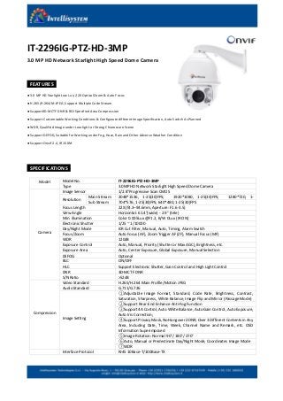 IT-2296IG-PTZ-HD-3MP
3.0 MP HD Network Starlight High Speed Dome Camera
FEATURES
● 3.0 MP HD Starlight Low Lux, 22X Optical Zoom & Auto Focus
● H.265/H.264/M-JPEG, Support Multiple Code Stream
● Support3D-MCTF DNR & ROI Specified Area Compression
● Support Customizable Working Conditions & Configurate different Image Specification, Auto Switch As Planned
● WDR, Qualified Image under Low-light or Strong Chiaroscuro Scene
● Support DEFOG, Suitable for Working under Fog, Haze, Rain and Other Adverse Weather Condition
● Support Onvif 2.4, IR 150M
SPECIFICATIONS
Model Model No. IT-2296IG-PTZ-HD-3MP
Type 3.0MP HD Network Starlight High Speed Dome Camera
Camera
Image Sensor 1/2.8″Progressive Scan CMOS
Resolution
Main Stream 2048*1536, 1-25(30)FPS; 1920*1080, 1-25(30)FPS; 1280*720, 1-
25(30)FPSSub Stream 704*576, 1-25(30)FPS; 640*480, 1-25(30)FPS
Focus Length 22X (f4.3–94.6mm, Aperture: F1.6-3.5)
View Angle Horizontal: 61.4°(wide) - 2.9° (tele)
Min. illumination Color 0.005Lux @F1.2, B/W 0Lux (IR ON)
Electronic Shutter 1/25 ~ 1/10000
Day/Night Mode ICR Cut Filter, Manual, Auto, Timing, Alarm Switch
Focus/Zoom Auto Focus (AF), Zoom Trigger AF (ZF), Manual Focus (MF)
WDR 120dB
Exposure Control Auto, Manual, Priority (Shutter or Max AGC), Brightness, etc.
Exposure Area Auto, Center Exposure, Global Exposure, Manual Selection
DEFOG Optional
BLC ON/OFF
HLC Support Electronic Shutter, Gain Control and High Light Control
DNR 3D-MCTF DNR
S/N Ratio >52dB
Compression
Video Standard H.265/H.264 Main Profile/Motion JPEG
Audio Standard G.711/G.726
Image Setting
①Adjustable Image Format, Standard, Code Rate, Brightness, Contrast,
Saturation, Sharpness, White Balance, Image Flip and Mirror (Passage Mode)
②Support Rear-End Enhance Anti-Fog Function
③Support 4A Control, Auto White Balance, Auto Gain Control, Auto Exposure,
Auto Iris Correction;
④Support Privacy Mask, No Hangover 2DNR, Over 3 Different Contents in Any
Area, Including Date, Time, Week, Channel Name and Remark, etc. OSD
Information Superimposed
⑤Image Rotation: Normal 90°/ 180°/ 270°
⑥Auto, Manual or Predestinate Day/Night Mode, Coordinates Image Mode
⑦WDR
Interface Protocol RJ45 10Base-T/100Base-TX
 