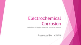 Electrochemical
Corrosion
Mechanism of oxygen absorption in alkaline medium
Presented by : ASWIN
 