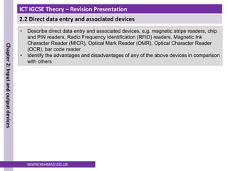 ICT IGCSE Theory – Revision Presentation
2.2 Direct data entry and associated devices
Chapter
2:
Input
and
output
devices
WWW.YAHMAD.CO.UK
• Describe direct data entry and associated devices, e.g. magnetic stripe readers, chip
and PIN readers, Radio Frequency Identification (RFID) readers, Magnetic Ink
Character Reader (MICR), Optical Mark Reader (OMR), Optical Character Reader
(OCR), bar code reader
• Identify the advantages and disadvantages of any of the above devices in comparison
with others
 