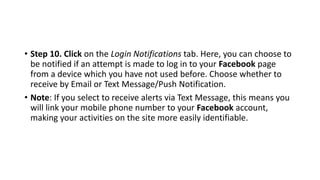 • Step 10. Click on the Login Notifications tab. Here, you can choose to
be notified if an attempt is made to log in to your Facebook page
from a device which you have not used before. Choose whether to
receive by Email or Text Message/Push Notification.
• Note: If you select to receive alerts via Text Message, this means you
will link your mobile phone number to your Facebook account,
making your activities on the site more easily identifiable.
 