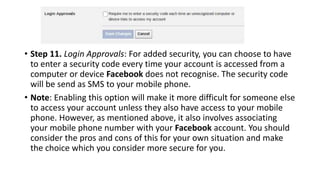 • Step 11. Login Approvals: For added security, you can choose to have
to enter a security code every time your account is accessed from a
computer or device Facebook does not recognise. The security code
will be send as SMS to your mobile phone.
• Note: Enabling this option will make it more difficult for someone else
to access your account unless they also have access to your mobile
phone. However, as mentioned above, it also involves associating
your mobile phone number with your Facebook account. You should
consider the pros and cons of this for your own situation and make
the choice which you consider more secure for you.
 