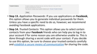 • Step 13. Application Passwords: If you use applications on Facebook,
this option allows you to generate individual passwords for them.
Unless you have a specific need to do so, however, we recommend
avoiding Facebook applications.
• Step 14. Trusted Contacts: This option allows you to select certain
contacts from your Facebook friends who can help you to log-in to
your account if for some reason you are otherwise unable to. This is
done through sharing a secret code with your contact. If you decide
to use this option, be sure to choose your trusted contacts carefully
and establish a secure means of communication for sharing the code.
 